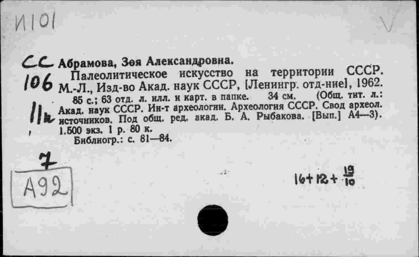 ﻿И I oi
С^С— Абрамова, Зоя Александровна.
/ Палеолитическое искусство на территории СССР. I *'О М.-Л., Изд-во Акад, наук СССР, [Ленингр. отд-ние], 1962.
85 с.; 63 отд. л. илл. и карт, в папке. 34 см. (Общ. тит. л.: /I Акад, наук СССР. Ин-т археологии. Археология СССР. Свод археол. I I Л' источников. Под общ. ред. акад. Б. А. Рыбакова. (Вып.) A4—3). ,	1.500 экз. 1 р. 80 к.
Библиогр.: с. 81—84.
